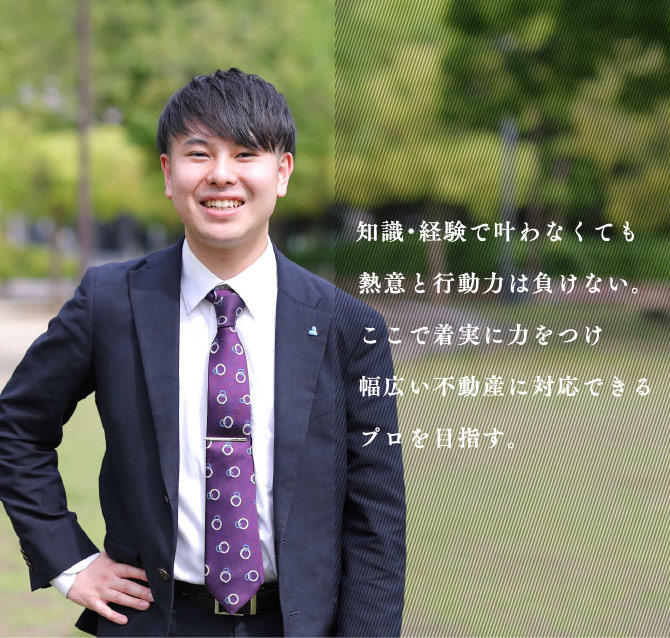 知識・経験で叶わなくても熱意と行動力は負けない。ここで着実に力をつけ幅広い不動産に対応できるプロを目指す。